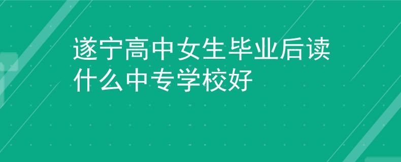 遂宁高中女生毕业后读什么中专学校好