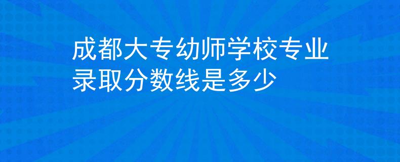 成都大专幼师学校专业录取分数线是多少