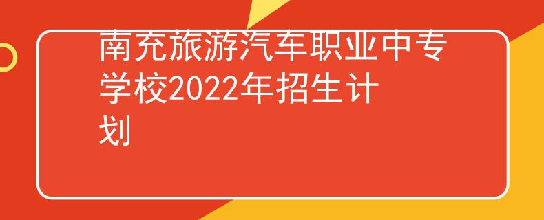 南充旅游汽车职业中专学校2022年招生计划