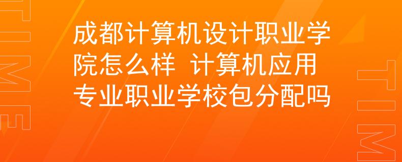 成都计算机设计职业学院怎么样 计算机应用专业职业学校包分配吗