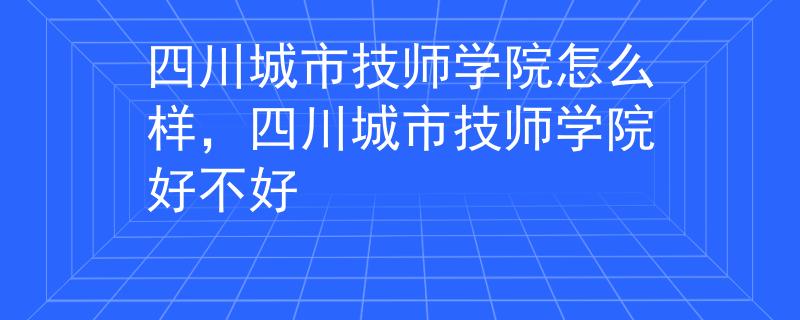 四川城市技师学院怎么样，四川城市技师学院好不好