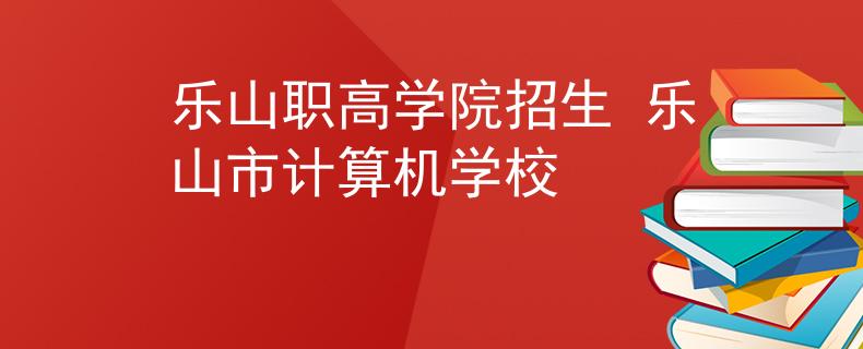 乐山职高学院招生 乐山市计算机学校
