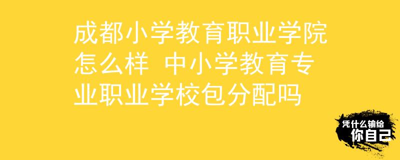 成都小学教育职业学院怎么样 中小学教育专业职业学校包分配吗