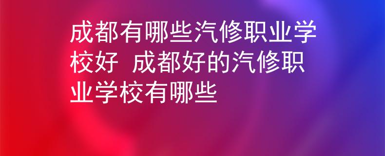 成都有哪些汽修职业学校好 成都好的汽修职业学校有哪些