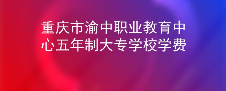 重庆市渝中职业教育中心五年制大专学校学费