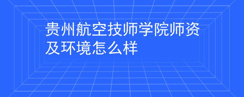 贵州航空技师学院师资及环境怎么样