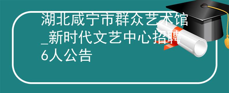 湖北咸宁市群众艺术馆_新时代文艺中心招聘6人公告