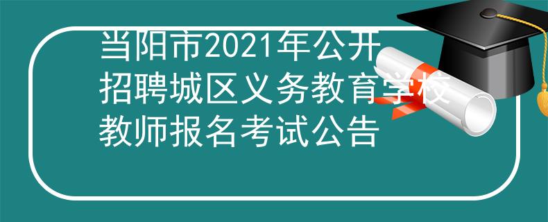 当阳市2021年公开招聘城区义务教育学校教师报名考试公告
