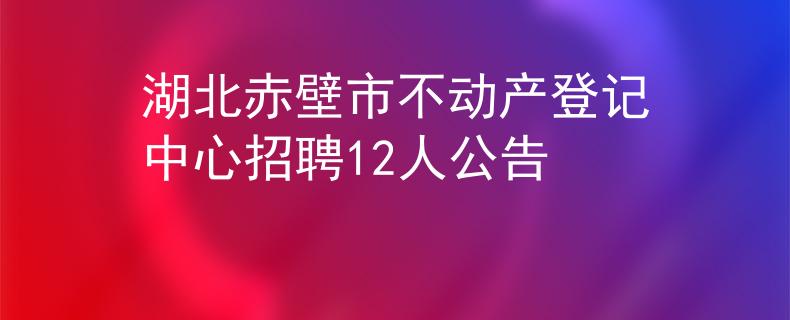 湖北赤壁市不动产登记中心招聘12人公告