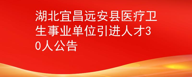 湖北宜昌远安县医疗卫生事业单位引进人才30人公告