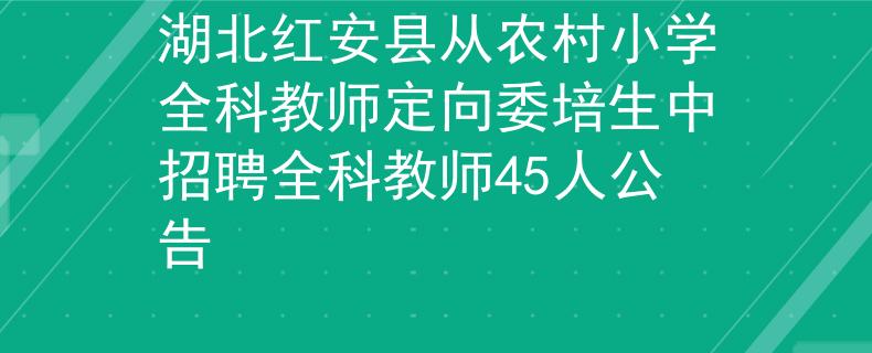 湖北红安县从农村小学全科教师定向委培生中招聘全科教师45人公告