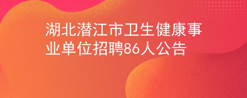湖北潜江市卫生健康事业单位招聘86人公告