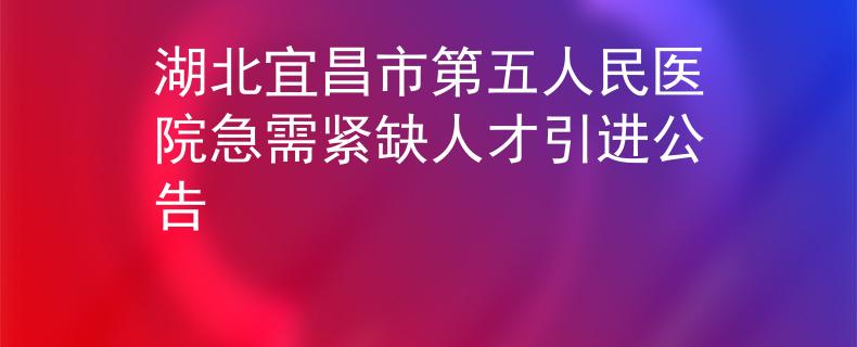 湖北宜昌市第五人民医院急需紧缺人才引进公告