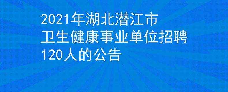 2021年湖北潜江市卫生健康事业单位招聘120人的公告