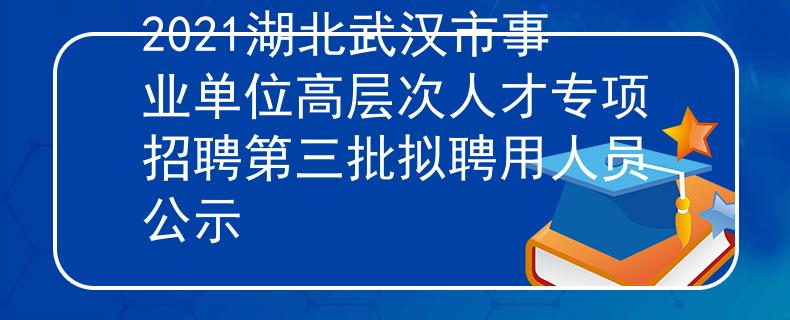 2021湖北武汉市事业单位高层次人才专项招聘第三批拟聘用人员公示