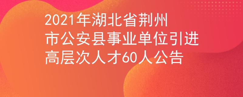 2021年湖北省荆州市公安县事业单位引进高层次人才60人公告
