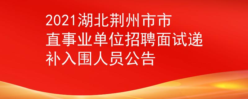 2021湖北荆州市市直事业单位招聘面试递补入围人员公告