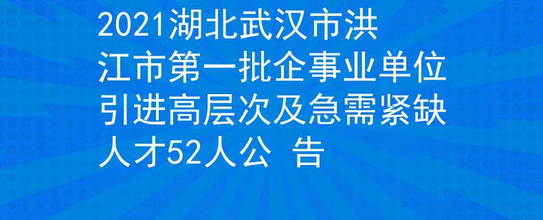 2021湖北武汉市洪江市第一批企事业单位引进高层次及急需紧缺人才52人公 告