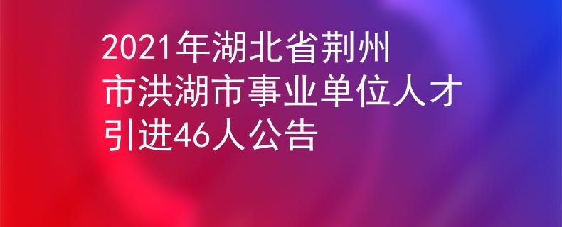 2021年湖北省荆州市洪湖市事业单位人才引进46人公告