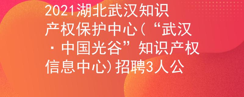 2021湖北武汉知识产权保护中心(“武汉·中国光谷”知识产权信息中心)招聘3人公