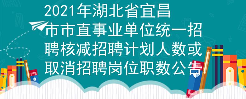 2021年湖北省宜昌市市直事业单位统一招聘核减招聘计划人数或取消招聘岗位职数公告