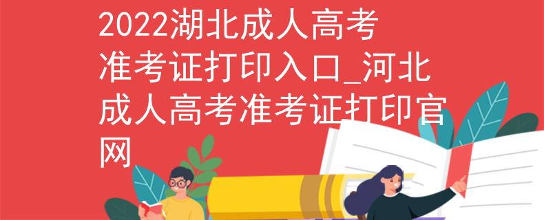 2022湖北成人高考准考证打印入口_河北成人高考准考证打印官网