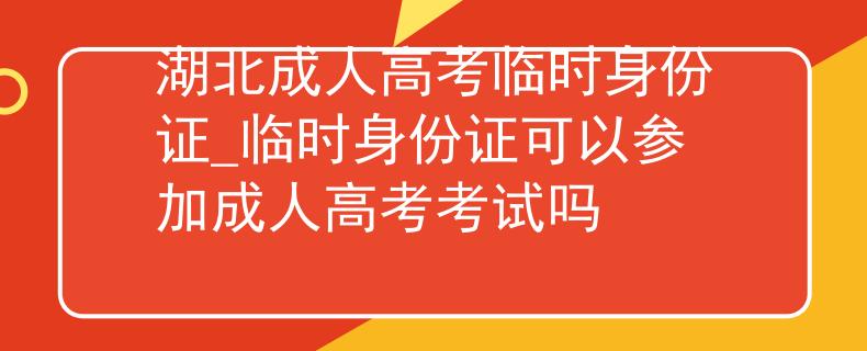 湖北成人高考临时身份证_临时身份证可以参加成人高考考试吗