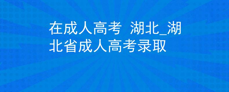 在成人高考 湖北_湖北省成人高考录取