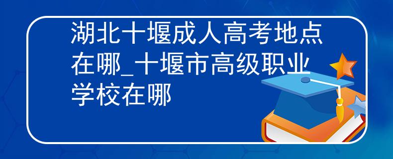 湖北十堰成人高考地点在哪_十堰市高级职业学校在哪