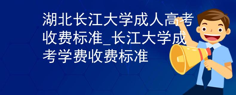 湖北长江大学成人高考收费标准_长江大学成考学费收费标准