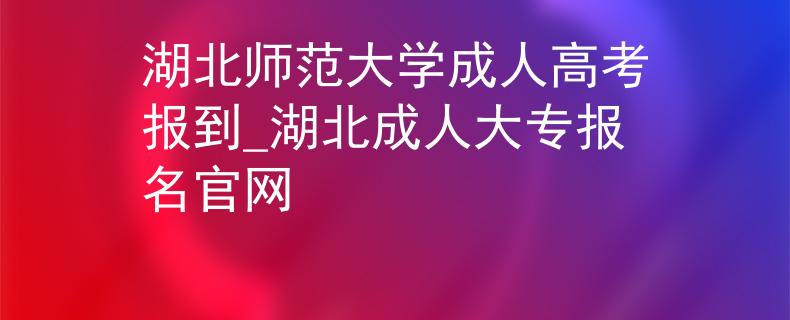 湖北师范大学成人高考报到_湖北成人大专报名官网 湖北师范大学成人高考报到_湖北成人大专报名官网