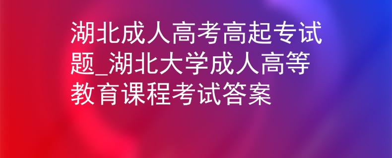 湖北成人高考高起专试题_湖北大学成人高等教育课程考试答案