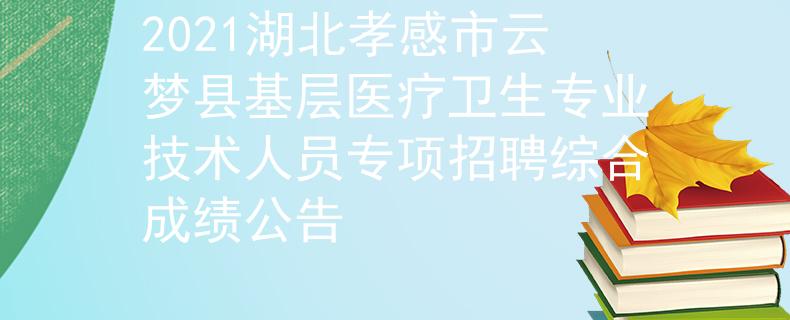 2021湖北孝感市云梦县基层医疗卫生专业技术人员专项招聘综合成绩公告