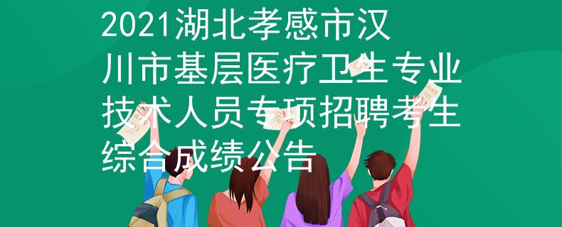 2021湖北孝感市汉川市基层医疗卫生专业技术人员专项招聘考生综合成绩公告