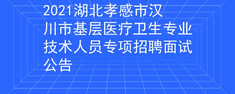 2021湖北孝感市汉川市基层医疗卫生专业技术人员专项招聘面试公告