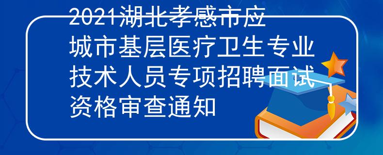 2021湖北孝感市应城市基层医疗卫生专业技术人员专项招聘面试资格审查通知