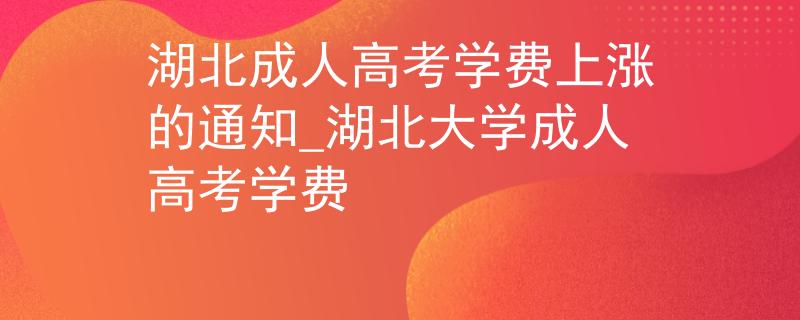 湖北成人高考学费上涨的通知_湖北大学成人高考学费