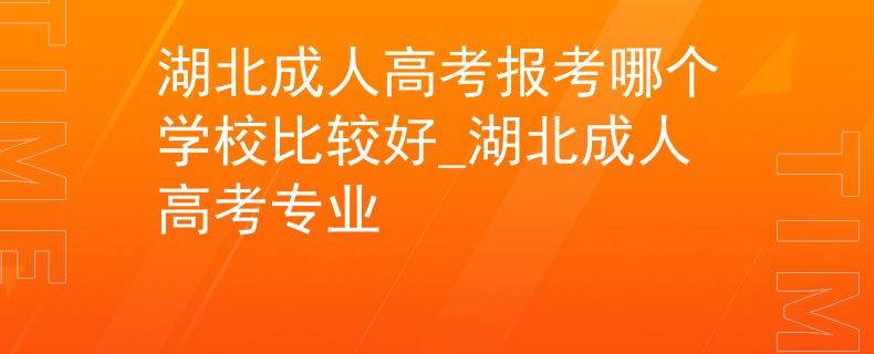 湖北成人高考报考哪个学校比较好_湖北成人高考专业