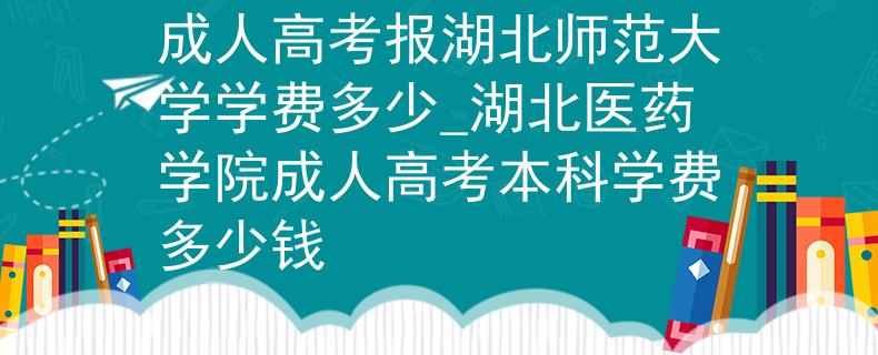 成人高考报湖北师范大学学费多少_湖北医药学院成人高考本科学费多少钱
