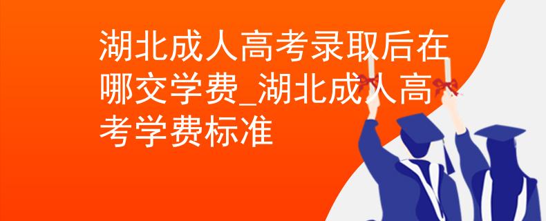 湖北成人高考录取后在哪交学费_湖北成人高考学费标准