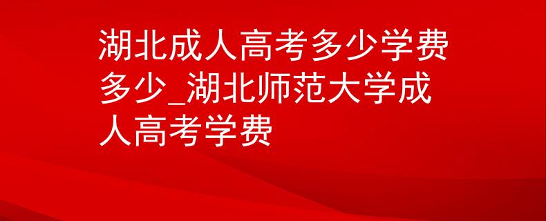 湖北成人高考多少学费多少_湖北师范大学成人高考学费