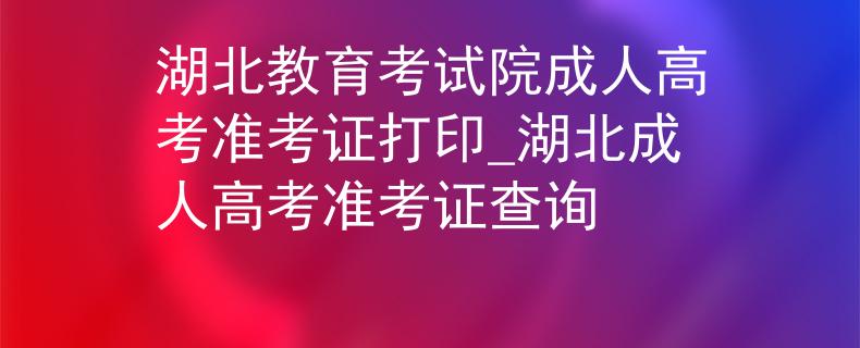 湖北教育考试院成人高考准考证打印_湖北成人高考准考证查询