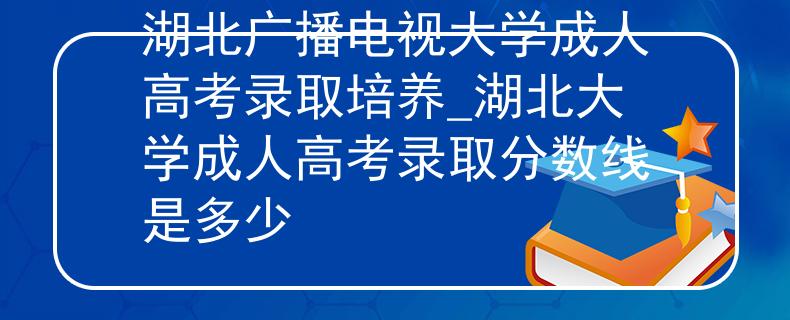 湖北广播电视大学成人高考录取培养_湖北大学成人高考录取分数线是多少
