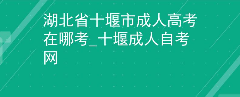 湖北省十堰市成人高考在哪考_十堰成人自考网