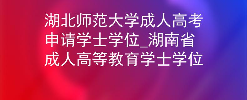 湖北师范大学成人高考申请学士学位_湖南省成人高等教育学士学位