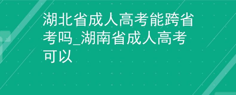 湖北省成人高考能跨省考吗_湖南省成人高考可以