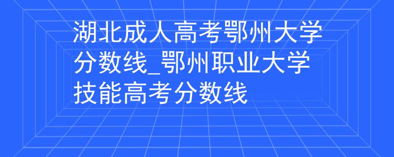 湖北成人高考鄂州大学分数线_鄂州职业大学技能高考分数线