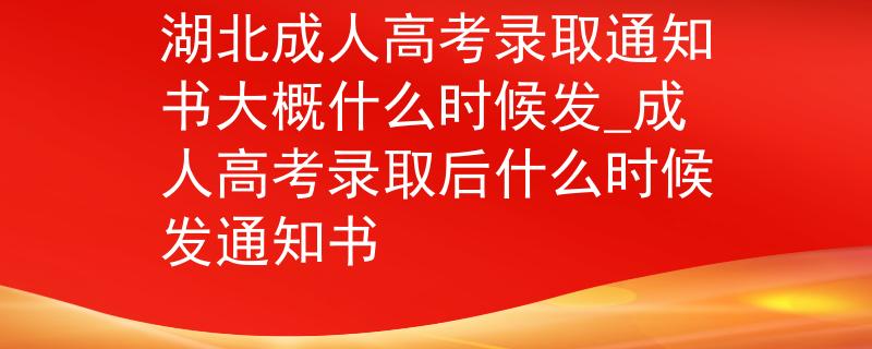湖北成人高考录取通知书大概什么时候发_成人高考录取后什么时候发通知书