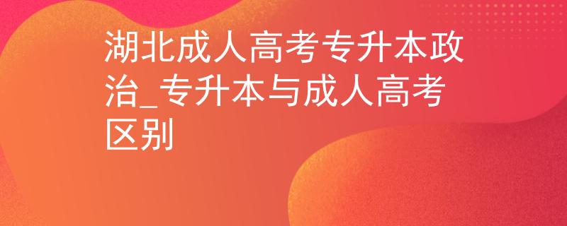 湖北成人高考专升本政治_专升本与成人高考区别