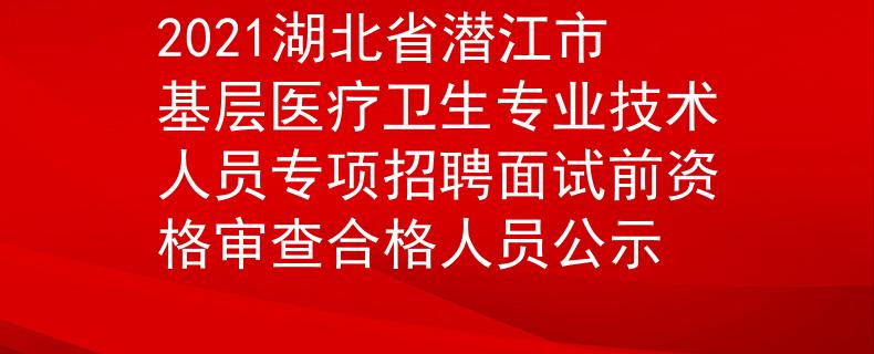2021湖北省潜江市基层医疗卫生专业技术人员专项招聘面试前资格审查合格人员公示